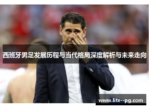 西班牙男足发展历程与当代格局深度解析与未来走向