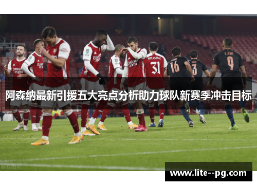 阿森纳最新引援五大亮点分析助力球队新赛季冲击目标