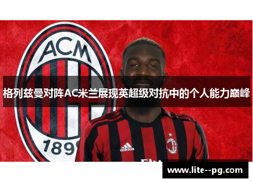 格列兹曼对阵AC米兰展现英超级对抗中的个人能力巅峰