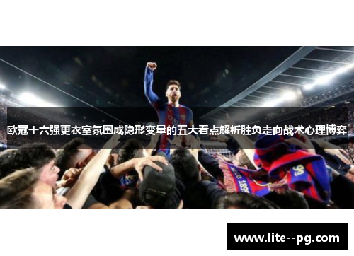 欧冠十六强更衣室氛围成隐形变量的五大看点解析胜负走向战术心理博弈
