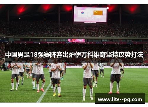 中国男足18强赛阵容出炉伊万科维奇坚持攻势打法